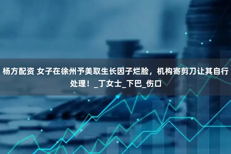 杨方配资 女子在徐州予美取生长因子烂脸，机构寄剪刀让其自行处理！_丁女士_下巴_伤口