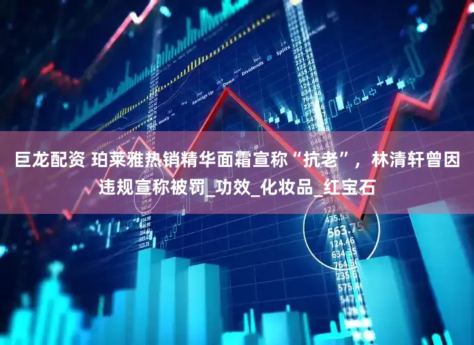 巨龙配资 珀莱雅热销精华面霜宣称“抗老”，林清轩曾因违规宣称被罚_功效_化妆品_红宝石