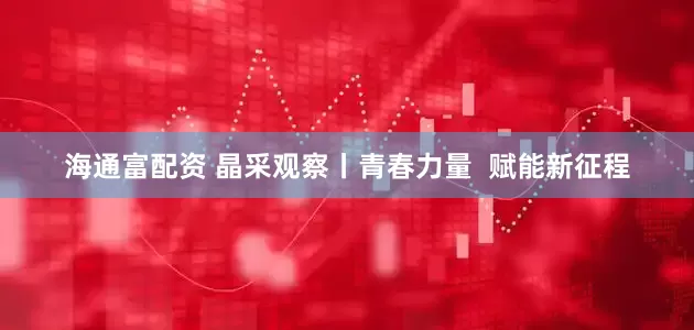 海通富配资 晶采观察丨青春力量  赋能新征程