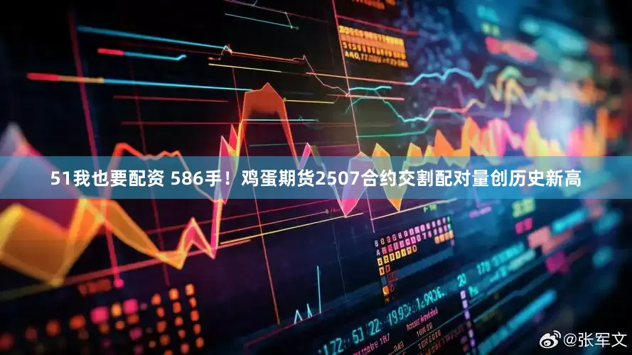 51我也要配资 586手！鸡蛋期货2507合约交割配对量创历史新高