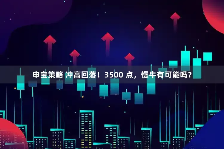 申宝策略 冲高回落！3500 点，慢牛有可能吗？