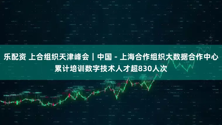 乐配资 上合组织天津峰会｜中国－上海合作组织大数据合作中心累计培训数字技术人才超830人次