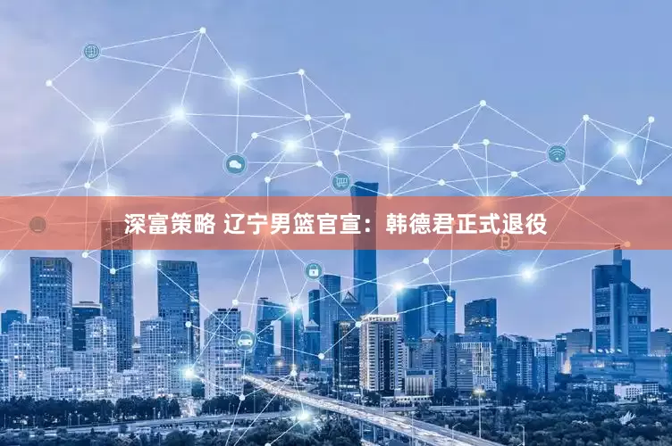 深富策略 辽宁男篮官宣：韩德君正式退役