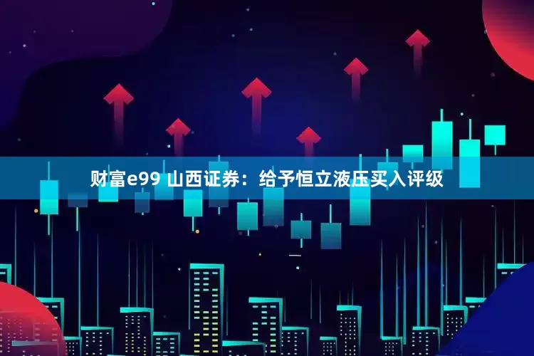 财富e99 山西证券：给予恒立液压买入评级
