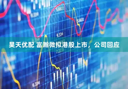 昊天优配 富瀚微拟港股上市，公司回应