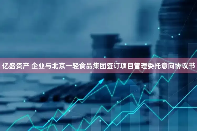 亿盛资产 企业与北京一轻食品集团签订项目管理委托意向协议书