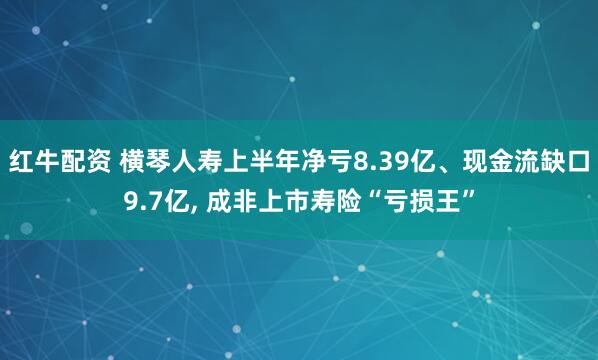 红牛配资 横琴人寿上半年净亏8.39亿、现金流缺口9.7亿, 成非上市寿险“亏损王”