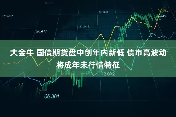 大金牛 国债期货盘中创年内新低 债市高波动将成年末行情特征