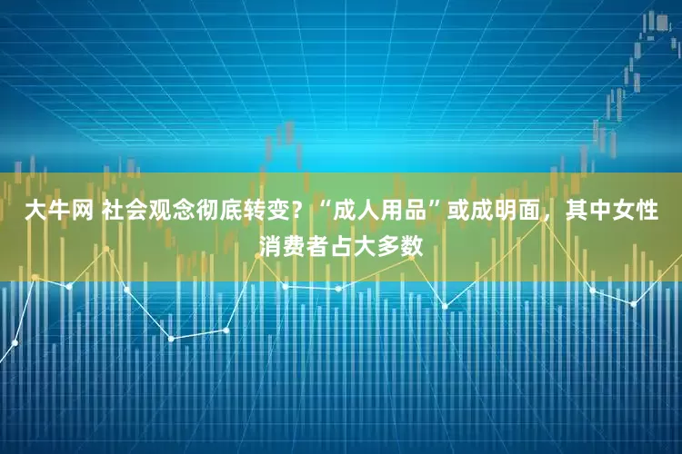 大牛网 社会观念彻底转变？“成人用品”或成明面，其中女性消费者占大多数