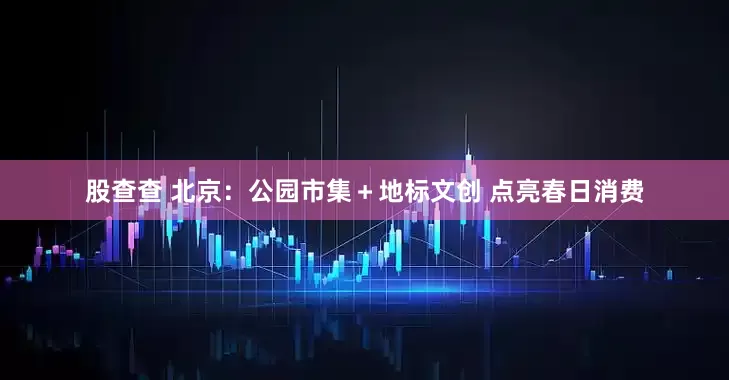 股查查 北京：公园市集＋地标文创 点亮春日消费